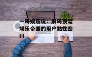 一哥娱乐玩：解码顶流娱乐帝国的用户黏性密码