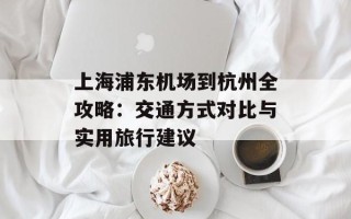 上海浦东机场到杭州全攻略：交通方式对比与实用旅行建议