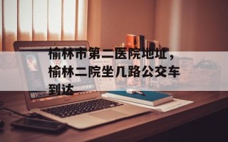 榆林市第二医院地址，榆林二院坐几路公交车到达