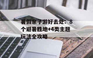 暑假亲子游好去处：8个避暑胜地+4类主题玩法全攻略