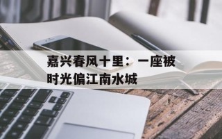嘉兴春风十里：一座被时光偏江南水城