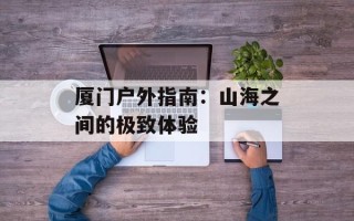 厦门户外指南：山海之间的极致体验