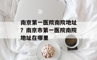南京第一医院南院地址？南京市第一医院南院地址在哪里