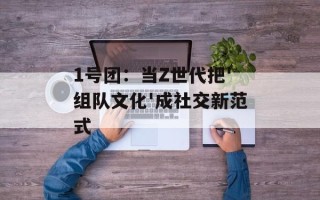 1号团：当Z世代把'组队文化'成社交新范式