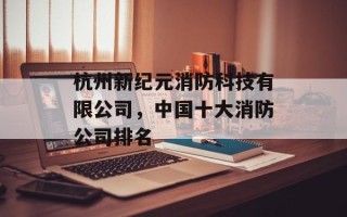 杭州新纪元消防科技有限公司，中国十大消防公司排名
