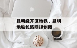 昆明经开区地铁，昆明地铁线路图规划图