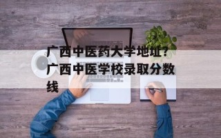 广西中医药大学地址？广西中医学校录取分数线