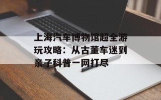 上海汽车博物馆超全游玩攻略：从古董车迷到亲子科普一网打尽