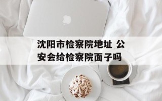 沈阳市检察院地址 公安会给检察院面子吗