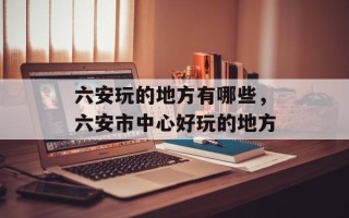 六安玩的地方有哪些，六安市中心好玩的地方
