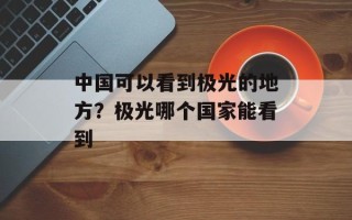 中国可以看到极光的地方？极光哪个国家能看到
