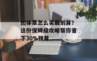 团体票怎么买最划算？这份保姆级攻略帮你省下30%预算