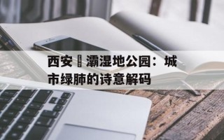 西安浐灞湿地公园：城市绿肺的诗意解码