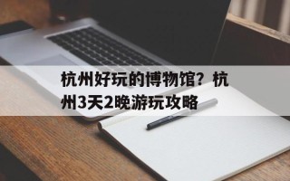 杭州好玩的博物馆？杭州3天2晚游玩攻略