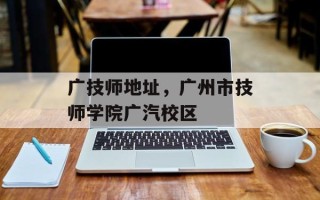 广技师地址，广州市技师学院广汽校区