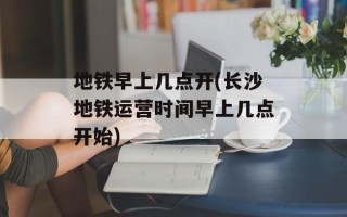 地铁早上几点开(长沙地铁运营时间早上几点开始)