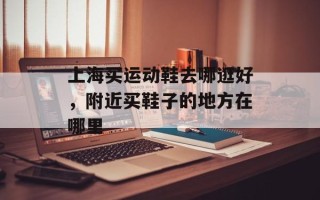 上海买运动鞋去哪逛好，附近买鞋子的地方在哪里