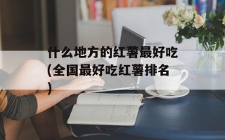 什么地方的红薯最好吃(全国最好吃红薯排名)