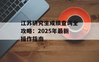 江苏研究生成绩查询全攻略：2025年最新操作指南