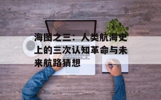 海图之三：人类航海史上的三次认知革命与未来航路猜想