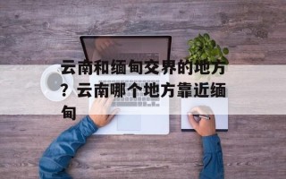 云南和缅甸交界的地方？云南哪个地方靠近缅甸