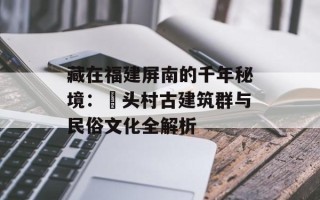 藏在福建屏南的千年秘境：漈头村古建筑群与民俗文化全解析
