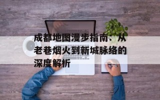 成都地图漫步指南：从老巷烟火到新城脉络的深度解析