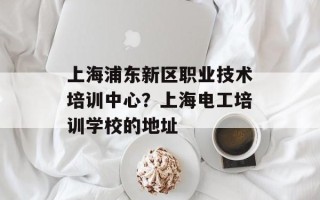 上海浦东新区职业技术培训中心？上海电工培训学校的地址