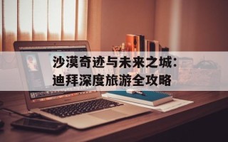 沙漠奇迹与未来之城：迪拜深度旅游全攻略