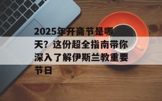 2025年开斋节是哪天？这份超全指南带你深入了解伊斯兰教重要节日