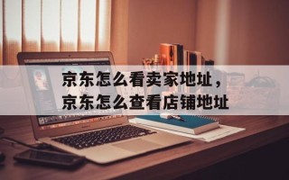 京东怎么看卖家地址，京东怎么查看店铺地址