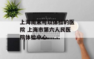 上海周末可以体检的医院 上海市第六人民医院体检中心