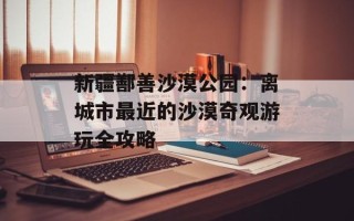新疆鄯善沙漠公园：离城市最近的沙漠奇观游玩全攻略