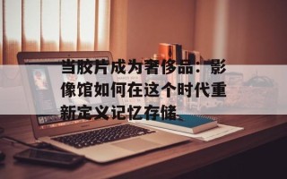 当胶片成为奢侈品：影像馆如何在这个时代重新定义记忆存储
