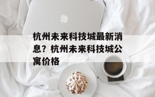 杭州未来科技城最新消息？杭州未来科技城公寓价格