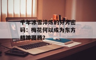 千年冰雪淬炼的芬芳密码：梅花何以成为东方精神图腾？