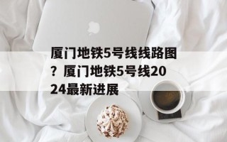 厦门地铁5号线线路图？厦门地铁5号线2024最新进展