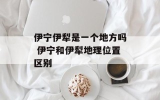 伊宁伊犁是一个地方吗 伊宁和伊犁地理位置区别