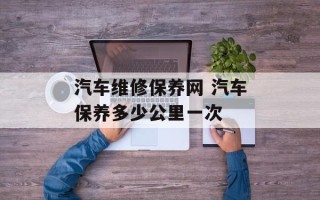 汽车维修保养网 汽车保养多少公里一次