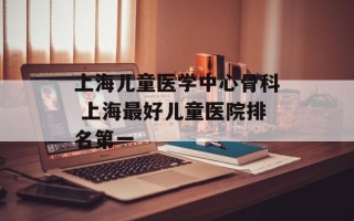 上海儿童医学中心骨科 上海最好儿童医院排名第一