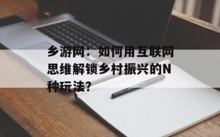 乡游网：如何用互联网思维解锁乡村振兴的N种玩法？