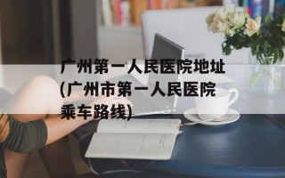 广州第一人民医院地址(广州市第一人民医院乘车路线)