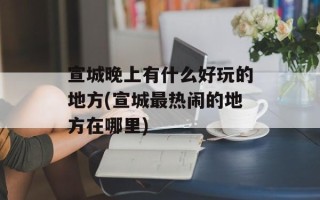 宣城晚上有什么好玩的地方(宣城最热闹的地方在哪里)