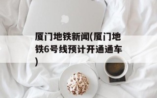 厦门地铁新闻(厦门地铁6号线预计开通通车)