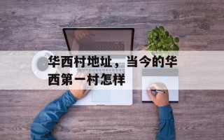 华西村地址，当今的华西第一村怎样
