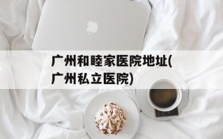 广州和睦家医院地址(广州私立医院)