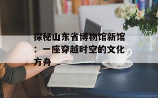 探秘山东省博物馆新馆：一座穿越时空的文化方舟
