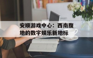 安顺游戏中心：西南腹地的数字娱乐新地标