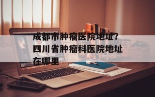成都市肿瘤医院地址？四川省肿瘤科医院地址在哪里
