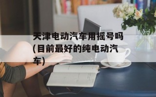 天津电动汽车用摇号吗(目前最好的纯电动汽车)